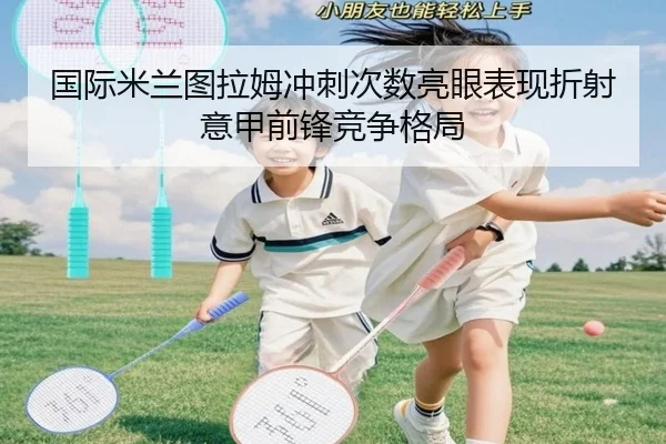 国际米兰图拉姆冲刺次数亮眼表现折射意甲前锋竞争格局