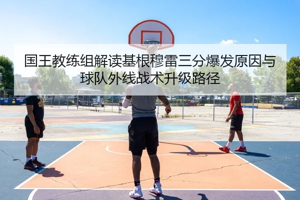 国王教练组解读基根穆雷三分爆发原因与球队外线战术升级路径