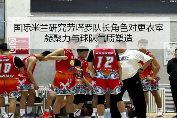 国际米兰研究劳塔罗队长角色对更衣室凝聚力与球队气质塑造