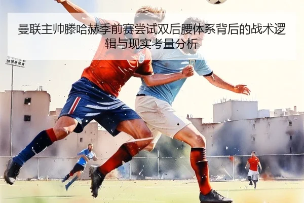 曼联主帅滕哈赫季前赛尝试双后腰体系背后的战术逻辑与现实考量分析