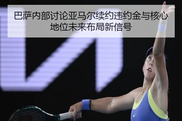 巴萨内部讨论亚马尔续约违约金与核心地位未来布局新信号
