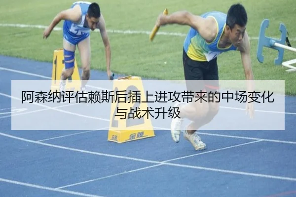 阿森纳评估赖斯后插上进攻带来的中场变化与战术升级
