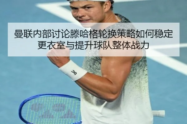 曼联内部讨论滕哈格轮换策略如何稳定更衣室与提升球队整体战力