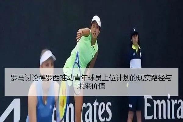 罗马讨论德罗西推动青年球员上位计划的现实路径与未来价值