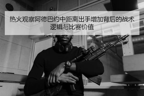 热火观察阿德巴约中距离出手增加背后的战术逻辑与比赛价值